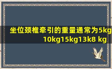 坐位颈椎牵引的重量通常为5kg10kg15kg13k8 kg